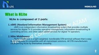 1. nIMS (Newland Information Management System)
nIMS is an independent information broadcasting system that provides multiple
services for digital TV. It provides operation management, information broadcasting &
controlling service, and other value-added services for digital TV operators.
2. Nlite Middleware
NLite middleware is a light weighted, transferable STB terminal software that is easy
to be integrated & compatible with all mainstream solutions. All STB manufacturers
could porting NLite by themselves smoothly.
 