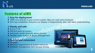 1. Easy for deployment
 nIMS runs directly in your current system. May not need extra hardware.
 One-key installation. Everyone can deploy it independently after with basic understanding.
2. Steady and safe
 It runs 7*24.
 Efficient back-up system.
 Automatic email reminder during service.
 Flexible authorization & access management.
3. Concise and convenient
 Portable
 Minimum requirement of system resources.
 Schedule management. Do it at your timing.
 