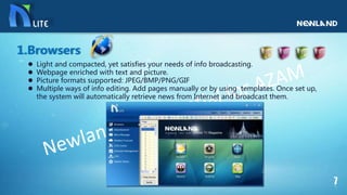  Light and compacted, yet satisfies your needs of info broadcasting.
 Webpage enriched with text and picture.
 Picture formats supported: JPEG/BMP/PNG/GIF
 Multiple ways of info editing. Add pages manually or by using templates. Once set up,
the system will automatically retrieve news from Internet and broadcast them.
1.Browsers
 