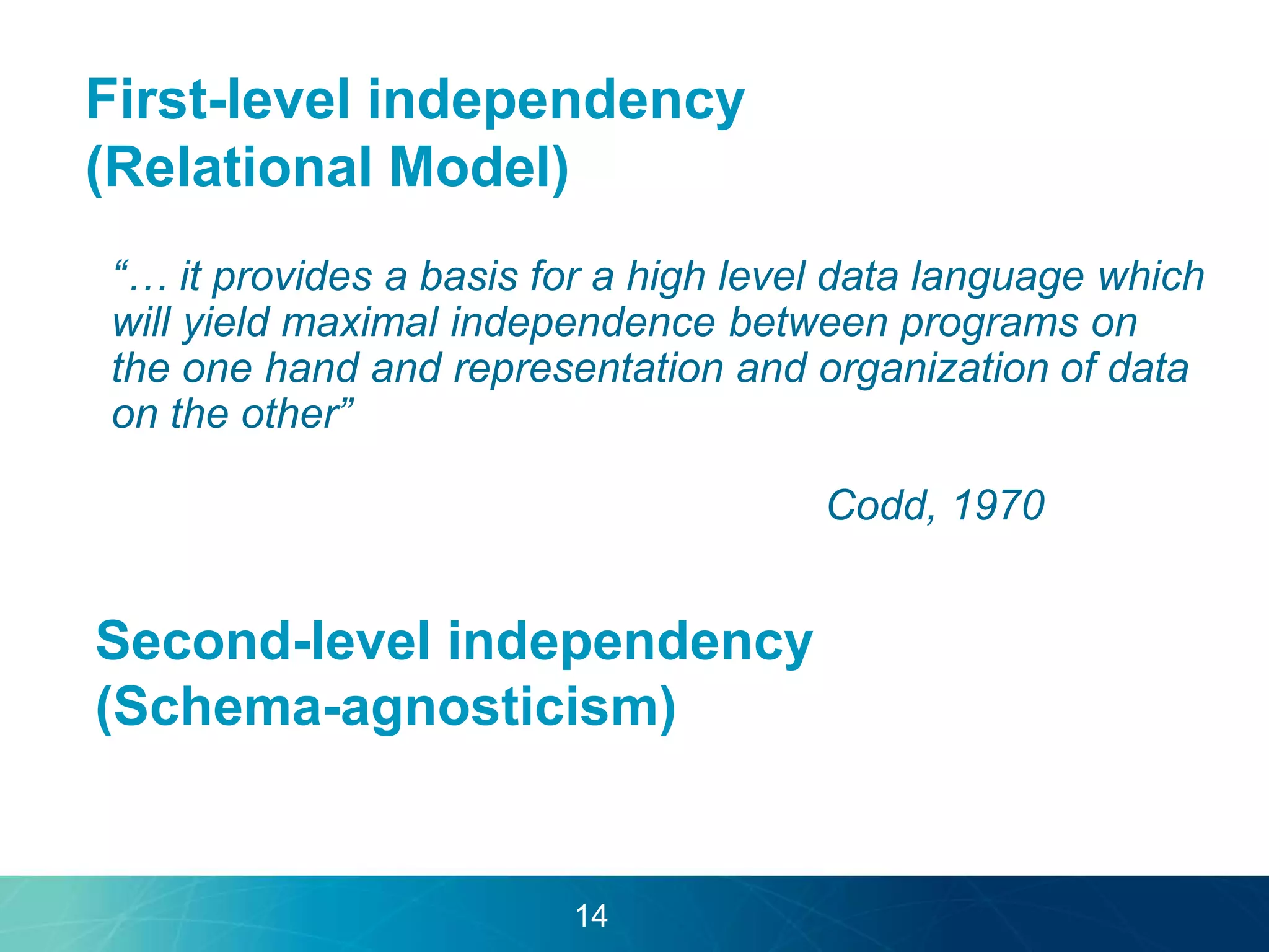 First-level independency 
(Relational Model) 
“… it provides a basis for a high level data language which 
will yield maximal independence between programs on 
the one hand and representation and organization of data 
on the other” 
Codd, 1970 
Second-level independency 
(Schema-agnosticism) 
14 
 