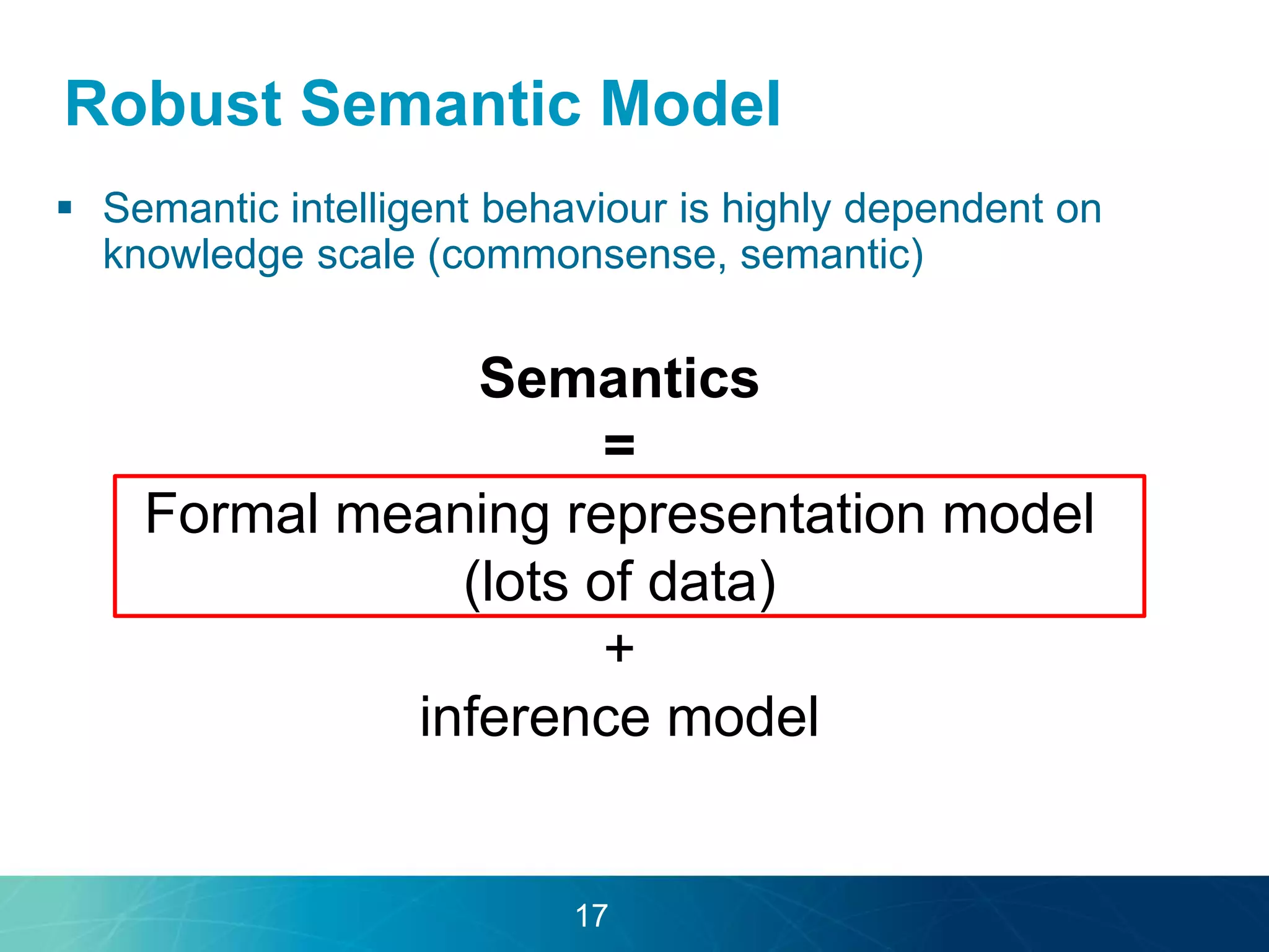 Robust Semantic Model 
 Semantic intelligent behaviour is highly dependent on 
knowledge scale (commonsense, semantic) 
Semantics 
= 
Formal meaning representation model 
(lots of data) 
+ 
inference model 
17 
 