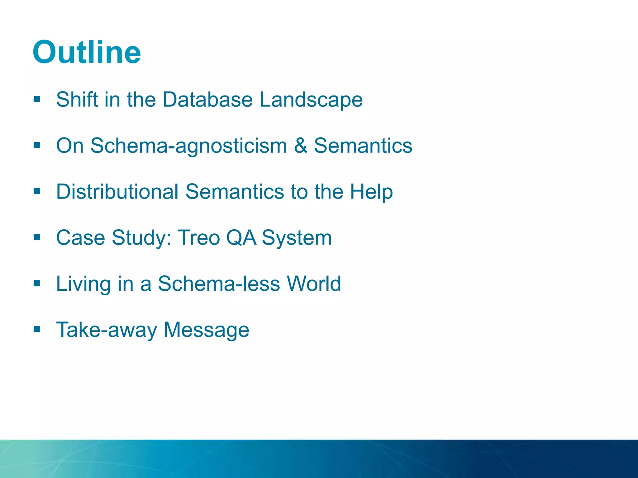 Outline 
 Shift in the Database Landscape 
 On Schema-agnosticism & Semantics 
 Distributional Semantics to the Help 
 Case Study: Treo QA System 
 Living in a Schema-less World 
 Take-away Message 
 