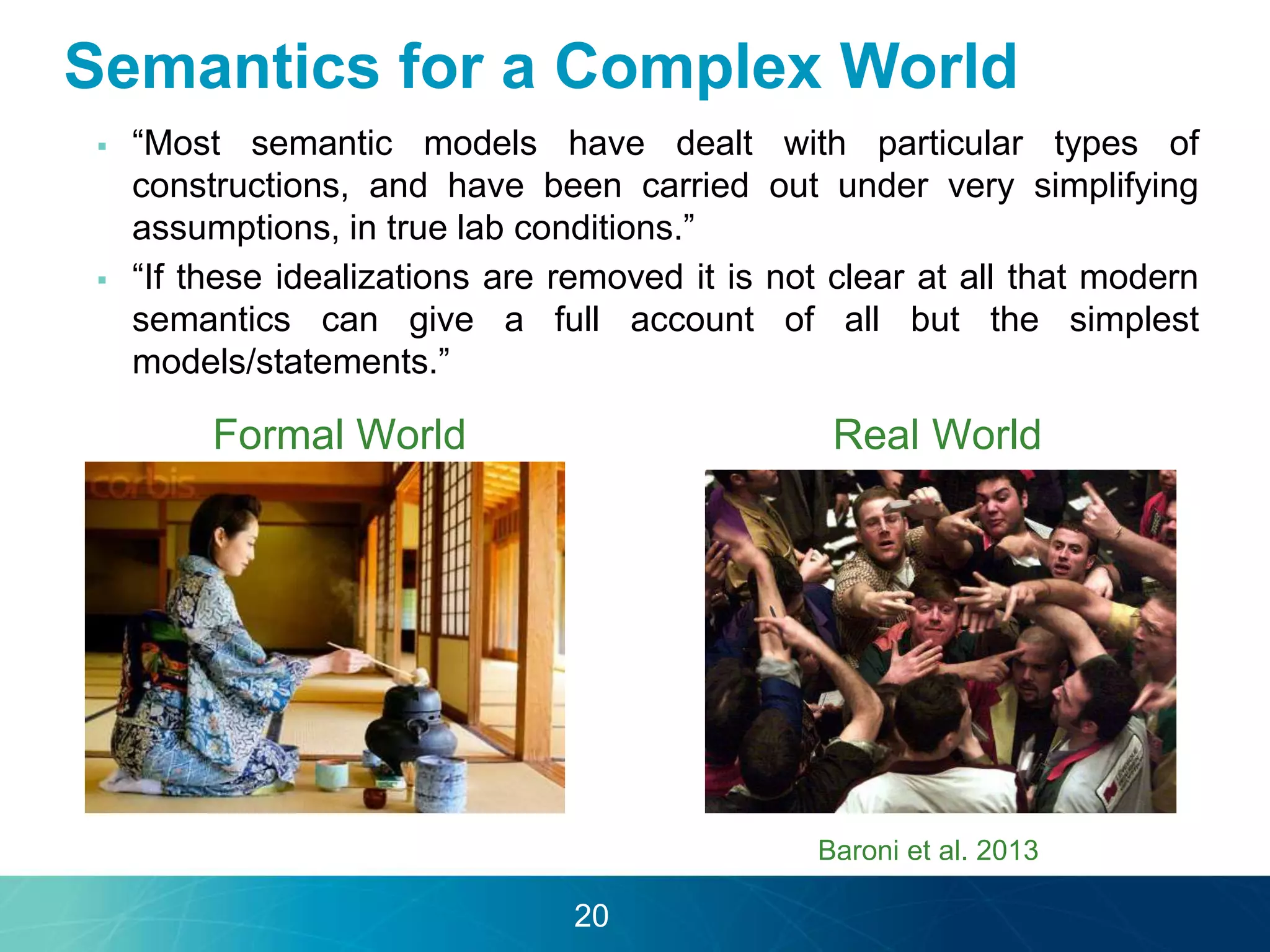 Semantics for a Complex World 
 “Most semantic models have dealt with particular types of 
constructions, and have been carried out under very simplifying 
assumptions, in true lab conditions.” 
 “If these idealizations are removed it is not clear at all that modern 
semantics can give a full account of all but the simplest 
models/statements.” 
Formal World Real World 
Baroni et al. 2013 
20 
 