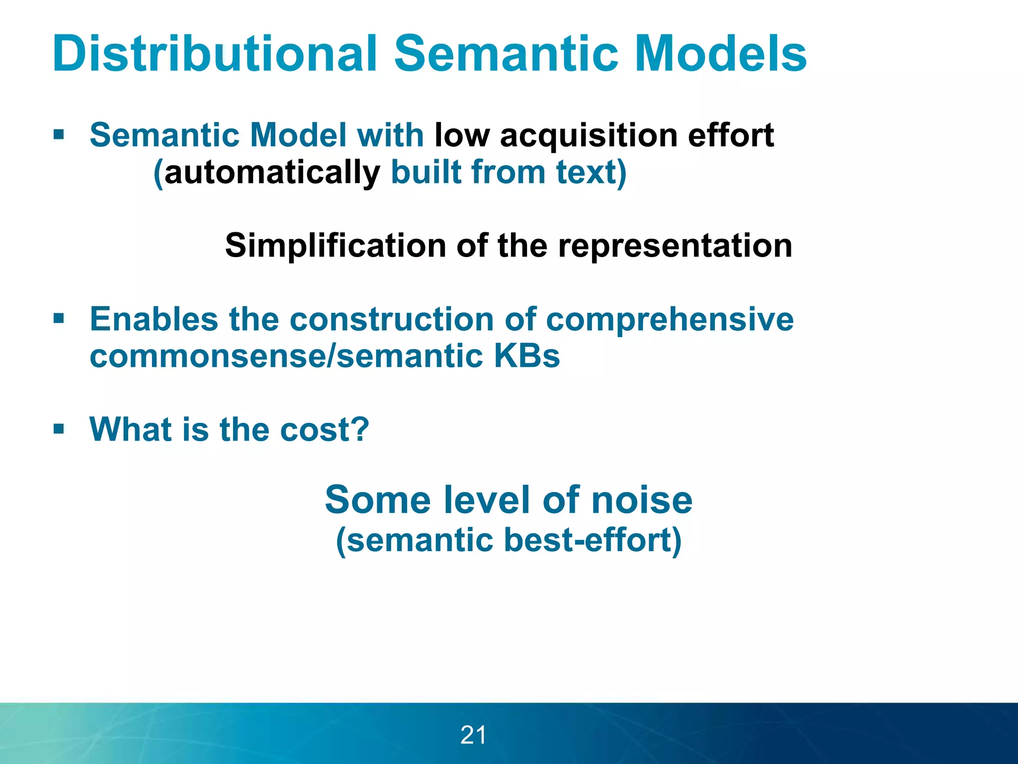 Distributional Semantic Models 
 Semantic Model with low acquisition effort 
(automatically built from text) 
Simplification of the representation 
 Enables the construction of comprehensive 
commonsense/semantic KBs 
 What is the cost? 
Some level of noise 
(semantic best-effort) 
21 
 