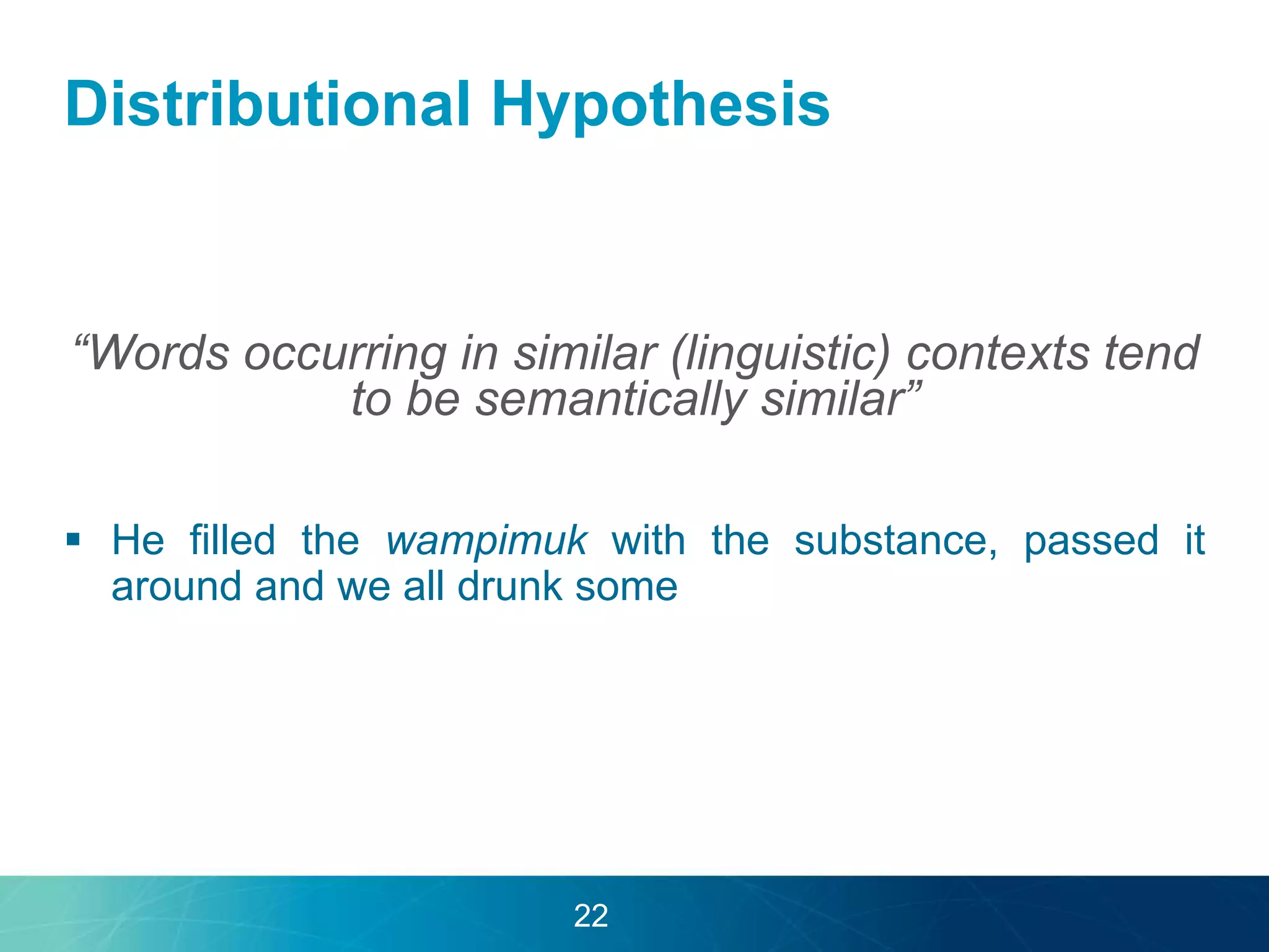 Distributional Hypothesis 
“Words occurring in similar (linguistic) contexts tend 
to be semantically similar” 
 He filled the wampimuk with the substance, passed it 
around and we all drunk some 
22 
 