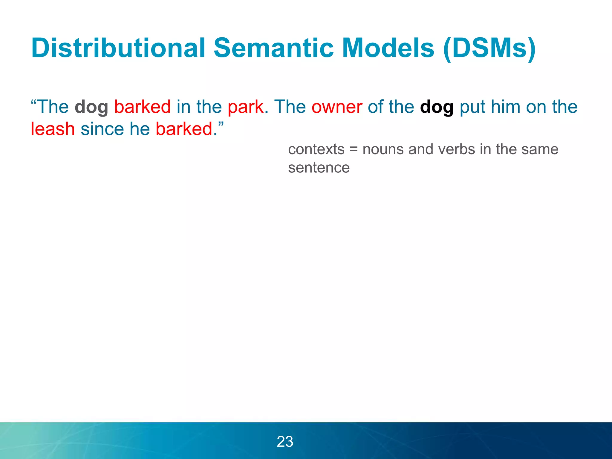 Distributional Semantic Models (DSMs) 
“The dog barked in the park. The owner of the dog put him on the 
leash since he barked.” 
contexts = nouns and verbs in the same 
sentence 
23 
 