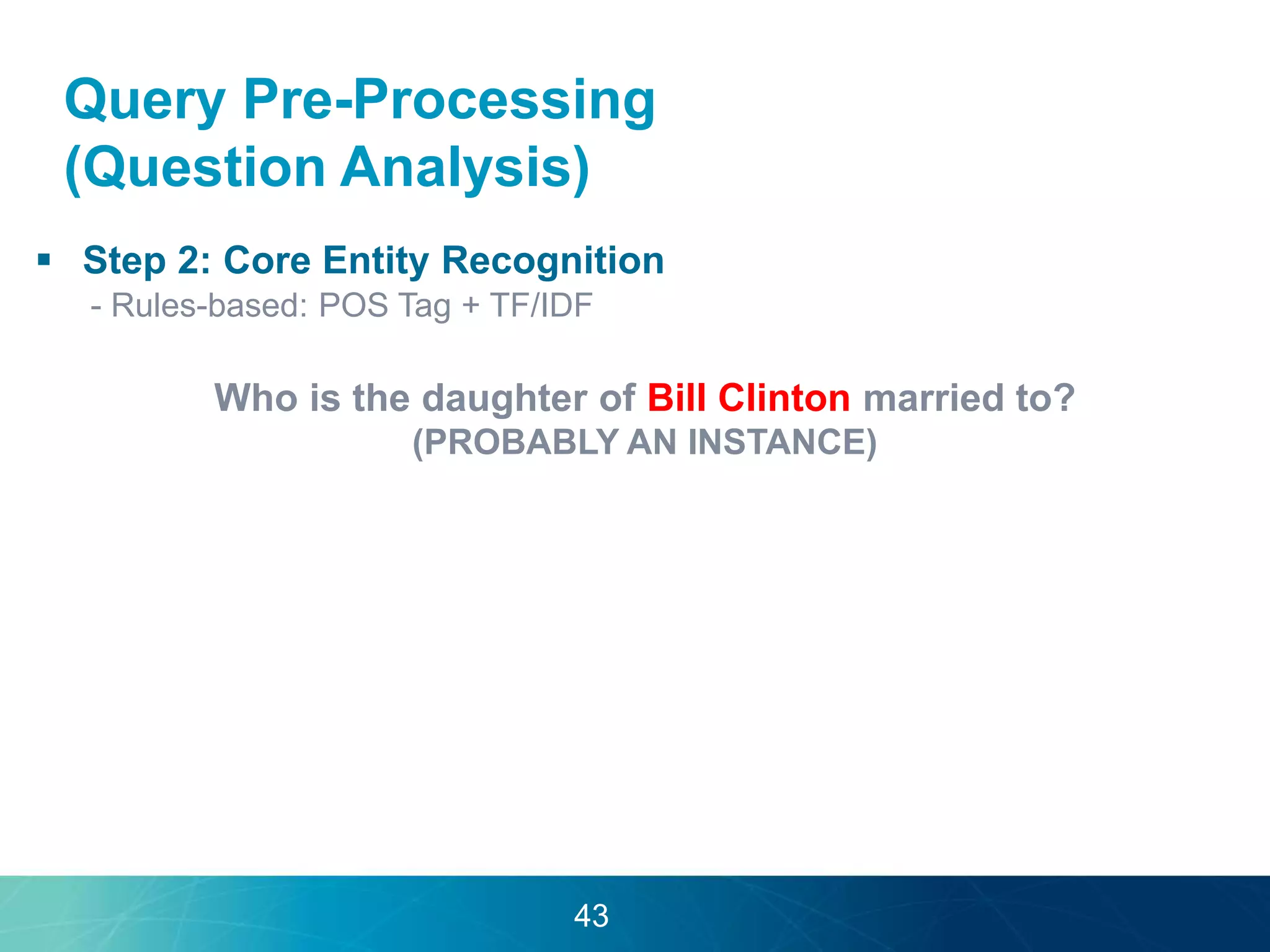 Query Pre-Processing 
(Question Analysis) 
 Step 2: Core Entity Recognition 
- Rules-based: POS Tag + TF/IDF 
Who is the daughter of Bill Clinton married to? 
(PROBABLY AN INSTANCE) 
43 
 