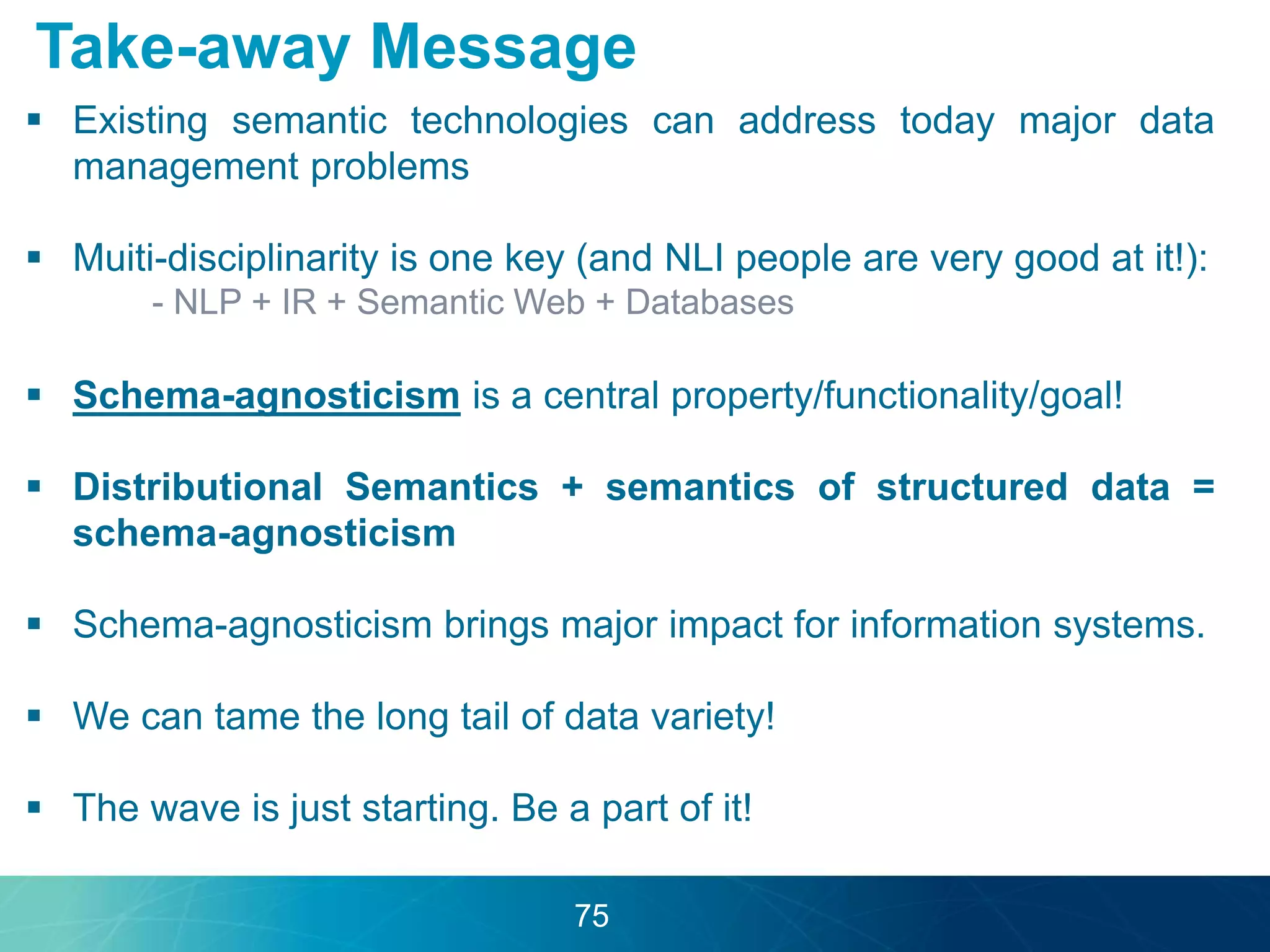 Take-away Message 
 Existing semantic technologies can address today major data 
management problems 
 Muiti-disciplinarity is one key (and NLI people are very good at it!): 
- NLP + IR + Semantic Web + Databases 
 Schema-agnosticism is a central property/functionality/goal! 
 Distributional Semantics + semantics of structured data = 
schema-agnosticism 
 Schema-agnosticism brings major impact for information systems. 
 We can tame the long tail of data variety! 
 The wave is just starting. Be a part of it! 
75 
 