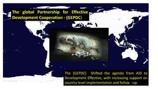 The global Partnership for Effective
Development Cooperation - (GEPDC)
The (GEPDC) Shifted the agenda from AID to
Development Effective, with increasing support on
country level implementation and follow -up.
 