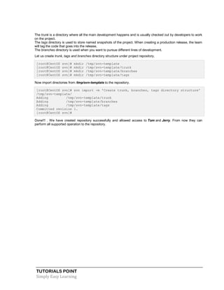 TUTORIALS POINT
Simply Easy Learning
The trunk is a directory where all the main development happens and is usually checked out by developers to work
on the project.
The tags directory is used to store named snapshots of the project. When creating a production release, the team
will tag the code that goes into the release.
The branches directory is used when you want to pursue different lines of development.
Let us create trunk, tags and branches directory structure under project repository.
[root@CentOS svn]# mkdir /tmp/svn-template
[root@CentOS svn]# mkdir /tmp/svn-template/trunk
[root@CentOS svn]# mkdir /tmp/svn-template/branches
[root@CentOS svn]# mkdir /tmp/svn-template/tags
Now import directories from /tmp/svn-template to the repository.
[root@CentOS svn]# svn import -m 'Create trunk, branches, tags directory structure'
/tmp/svn-template/
Adding /tmp/svn-template/trunk
Adding /tmp/svn-template/branches
Adding /tmp/svn-template/tags
Committed revision 1.
[root@CentOS svn]#
Done!!! . We have created repository successfully and allowed access to Tom and Jerry. From now they can
perform all supported operation to the repository.
 
