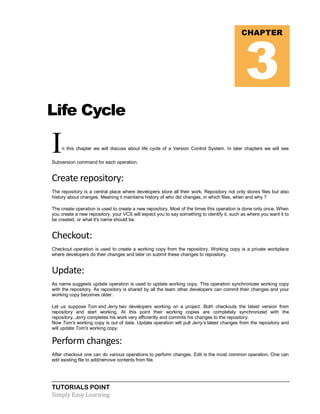 TUTORIALS POINT
Simply Easy Learning
Life Cycle
In this chapter we will discuss about life cycle of a Version Control System. In later chapters we will see
Subversion command for each operation.
Create repository:
The repository is a central place where developers store all their work. Repository not only stores files but also
history about changes. Meaning it maintains history of who did changes, in which files, when and why ?
The create operation is used to create a new repository. Most of the times this operation is done only once. When
you create a new repository, your VCS will expect you to say something to identify it, such as where you want it to
be created, or what it's name should be.
Checkout:
Checkout operation is used to create a working copy from the repository. Working copy is a private workplace
where developers do their changes and later on submit these changes to repository.
Update:
As name suggests update operation is used to update working copy. This operation synchronizes working copy
with the repository. As repository is shared by all the team other developers can commit their changes and your
working copy becomes older.
Let us suppose Tom and Jerry two developers working on a project. Both checkouts the latest version from
repository and start working. At this point their working copies are completely synchronized with the
repository. Jerry completes his work very efficiently and commits his changes to the repository.
Now Tom's working copy is out of date. Update operation will pull Jerry’s latest changes from the repository and
will update Tom's working copy.
Perform changes:
After checkout one can do various operations to perform changes. Edit is the most common operation. One can
edit existing file to add/remove contents from file.
CHAPTER
3
 