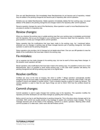 TUTORIALS POINT
Simply Easy Learning
One can add files/directories. But immediately these files/directories do not become part of repository, instead
they are added to the pending change-list and become part of repository after commit operation.
Similarly one can delete files/directories. Delete operation immediately deletes file from working copy, but actual
deletion of file added to the pending change-list and changes made to the repository after commit operation.
Rename operation changes the name of the file/directory. Move operation is used to move files/directories from
one place to another in a repository tree.
Review changes:
When you checkout the working copy or update working copy then your working copy is completely synchronized
with the repository. But as you do changes to your working copy it becomes newer than the repository. And it's
good practice to review your changes before commit operation.
Status operation lists the modifications that have been made to the working copy. As I mentioned before,
whenever you do changes in working copy all these changes become part of pending change-list. And status
operation is used to see the pending change-list.
Status operation only provides a list of changes but not details about them. One can use diff operation to view the
details of the modifications that have been made to the working copy.
Fix mistakes:
Let us suppose one has made changes to his working copy, but now he want to throw away these changes. In
this situation revert operation will help.
Revert operation undo modifications that have been made to the working copy. It is possible to revert one or more
files/directories. Also it is possible to revert whole working copy, in this case revert operation will destroy the
pending change-list and will bring working copy back to its original state.
Resolve conflicts:
Conflicts can occur at the time of merging. But what is conflict ? Merge operation automatically handles
everything that can be done safely. Everything else is considered as conflict. For example, what if"hello.c" file was
modified in branch and deleted in another branch ? Such a situation requires a person to make the decision. The
resolve operation is used to help the user figure things out and to inform VCS how the conflicts should be
handled.
Commit changes:
Commit operation is used to apply changes from working copy to the repository. This operation modifies the
repository and other developers can see these changes by updating their working copy.
Before commit one has to add files/directories to pending change-list. This is the place where changes wait to be
committed. With commit we usually provide a log message to explain why someone made changes. This log
message becomes part of the history of the repository. Commit is a atomic operation. Meaning either whole
commit succeeds or is rolled back. Users never see half finished commit.
 