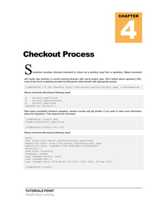 TUTORIALS POINT
Simply Easy Learning
Checkout Process
Subversion provides checkout command to check out a working copy from a repository. Below command
will create new directory in current working directory with name project_repo. Don't bother about repository URL,
most of the time it is already provided by Subversion administrator with appropriate access.
[tom@CentOS ~]$ svn checkout http://svn.server.com/svn/project_repo --username=tom
Above command will produce following result
A project_repo/trunk
A project_repo/branches
A project_repo/tags
Checked out revision 1.
After every successful checkout operation; revision number will get printed. If you want to view more information
about the repository. Then execute info command.
[tom@CentOS trunk]$ pwd
/home/tom/project_repo/trunk
[tom@CentOS trunk]$ svn info
Above command will produce following result
Path: .
URL: http://svn.server.com/svn/project_repo/trunk
Repository Root: http://svn.server.com/svn/project_repo
Repository UUID: 7ceef8cb-3799-40dd-a067-c216ec2e5247
Revision: 1
Node Kind: directory
Schedule: normal
Last Changed Author: jerry
Last Changed Rev: 0
Last Changed Date: 2013-08-24 18:15:52 +0530 (Sat, 24 Aug 2013)
[tom@CentOS trunk]$
CHAPTER
4
 