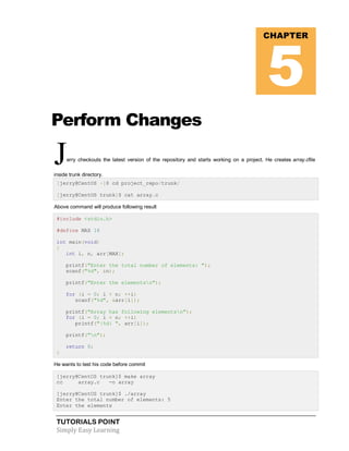 TUTORIALS POINT
Simply Easy Learning
Perform Changes
Jerry checkouts the latest version of the repository and starts working on a project. He creates array.cfile
inside trunk directory.
[jerry@CentOS ~]$ cd project_repo/trunk/
[jerry@CentOS trunk]$ cat array.c
Above command will produce following result
#include <stdio.h>
#define MAX 16
int main(void)
{
int i, n, arr[MAX];
printf("Enter the total number of elements: ");
scanf("%d", &n);
printf("Enter the elementsn");
for (i = 0; i < n; ++i)
scanf("%d", &arr[i]);
printf("Array has following elementsn");
for (i = 0; i < n; ++i)
printf("|%d| ", arr[i]);
printf("n");
return 0;
}
He wants to test his code before commit
[jerry@CentOS trunk]$ make array
cc array.c -o array
[jerry@CentOS trunk]$ ./array
Enter the total number of elements: 5
Enter the elements
CHAPTER
5
 
