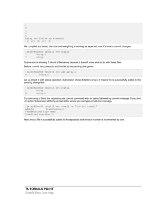 TUTORIALS POINT
Simply Easy Learning
1
2
3
4
5
Array has following elements
|1| |2| |3| |4| |5|
He compiled and tested his code and everything is working as expected, now it's time to commit changes.
[jerry@CentOS trunk]$ svn status
? array.c
? array
Subversion is showing ? infront of filenames because it doesn't know what to do with these files.
Before commit Jerry needs to add this file to the pending change-list.
[jerry@CentOS trunk]$ svn add array.c
A array.c
Let us check it with status operation. Subversion shows A before array.c it means file is successfully added to the
pending change-list.
[jerry@CentOS trunk]$ svn status
? array
A array.c
To store array.c file to the repository use commit command with -m option followed by commit message. If you omit
-m option Subversion will bring up text editor where you can type a multi-line message.
[jerry@CentOS trunk]$ svn commit -m "Initial commit"
Adding trunk/array.c
Transmitting file data .
Committed revision 2.
Now array.c file is successfully added to the repository and revision number is incremented by one.
 