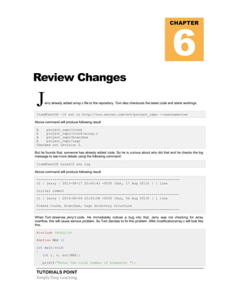 TUTORIALS POINT
Simply Easy Learning
Review Changes
Jerry already added array.c file to the repository. Tom also checkouts the latest code and starts workings.
[tom@CentOS ~]$ svn co http://svn.server.com/svn/project_repo --username=tom
Above command will produce following result
A project_repo/trunk
A project_repo/trunk/array.c
A project_repo/branches
A project_repo/tags
Checked out revision 2.
But he founds that, someone has already added code. So he is curious about who did that and he checks the log
message to see more details using the following command:
[tom@CentOS trunk]$ svn log
Above command will produce following result
------------------------------------------------------------------------
r2 | jerry | 2013-08-17 20:40:43 +0530 (Sat, 17 Aug 2013) | 1 line
Initial commit
------------------------------------------------------------------------
r1 | jerry | 2013-08-04 23:43:08 +0530 (Sun, 04 Aug 2013) | 1 line
Create trunk, branches, tags directory structure
------------------------------------------------------------------------
When Tom observes Jerry’s code. He immediately notices a bug into that. Jerry was not checking for array
overflow, this will cause serious problem. So Tom decides to fix this problem. After modificationarray.c will look like
this.
#include <stdio.h>
#define MAX 16
int main(void)
{
int i, n, arr[MAX];
printf("Enter the total number of elements: ");
CHAPTER
6
 