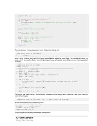 TUTORIALS POINT
Simply Easy Learning
scanf("%d", &n);
/* handle array overflow condition */
if (n > MAX) {
fprintf(stderr, "Number of elements must be less than %dn", MAX);
return 1;
}
printf("Enter the elementsn");
for (i = 0; i < n; ++i)
scanf("%d", &arr[i]);
printf("Array has following elementsn");
for (i = 0; i < n; ++i)
printf("|%d| ", arr[i]);
printf("n");
return 0;
}
Tom wants to use the status operation to see the pending change-list.
[tom@CentOS trunk]$ svn status
M array.c
array.c file is modified, that's why Subversion shows M letter before file name. Next Tom compiles and tests his
code and it's working fine. Before committing changes he wants to double-check it by reviewing the changes that
he made.
[tom@CentOS trunk]$ svn diff
Index: array.c
===================================================================
--- array.c (revision 2)
+++ array.c (working copy)
@@ -9,6 +9,11 @@
printf("Enter the total number of elements: ");
scanf("%d", &n);
+ if (n > MAX) {
+ fprintf(stderr, "Number of elements must be less than %dn", MAX);
+ return 1;
+ }
+
printf("Enter the elementsn");
for (i = 0; i < n; ++i)
Tom added few lines in array.c file that's why Subversion shows + sign before new lines. Now he is ready to
commit his changes.
[tom@CentOS trunk]$ svn commit -m "Fix array overflow problem"
Above command will produce following result
Sending trunk/array.c
Transmitting file data .
Committed revision 3.
Tom's changes successfully committed to the repository.
 