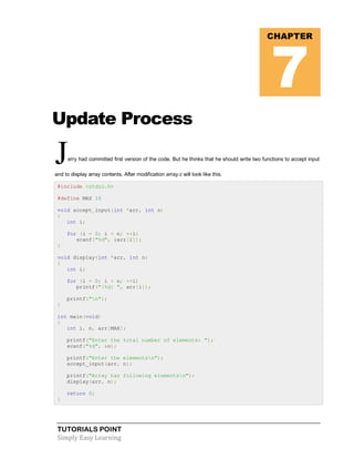 TUTORIALS POINT
Simply Easy Learning
Update Process
Jerry had committed first version of the code. But he thinks that he should write two functions to accept input
and to display array contents. After modification array.c will look like this.
#include <stdio.h>
#define MAX 16
void accept_input(int *arr, int n)
{
int i;
for (i = 0; i < n; ++i)
scanf("%d", &arr[i]);
}
void display(int *arr, int n)
{
int i;
for (i = 0; i < n; ++i)
printf("|%d| ", arr[i]);
printf("n");
}
int main(void)
{
int i, n, arr[MAX];
printf("Enter the total number of elements: ");
scanf("%d", &n);
printf("Enter the elementsn");
accept_input(arr, n);
printf("Array has following elementsn");
display(arr, n);
return 0;
}
CHAPTER
7
 