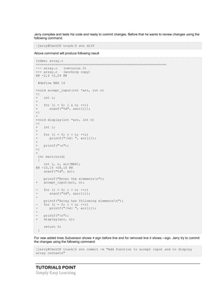 TUTORIALS POINT
Simply Easy Learning
Jerry compiles and tests his code and ready to commit changes. Before that he wants to review changes using the
following command.
[jerry@CentOS trunk]$ svn diff
Above command will produce following result
Index: array.c
===================================================================
--- array.c (revision 2)
+++ array.c (working copy)
@@ -2,6 +2,24 @@
#define MAX 16
+void accept_input(int *arr, int n)
+{
+ int i;
+
+ for (i = 0; i & n; ++i)
+ scanf("%d", &arr[i]);
+}
+
+void display(int *arr, int n)
+{
+ int i;
+
+ for (i = 0; i < n; ++i)
+ printf("|%d| ", arr[i]);
+
+ printf("n");
+}
+
int main(void)
{
int i, n, arr[MAX];
@@ -10,15 +28,10 @@
scanf("%d", &n);
printf("Enter the elementsn");
+ accept_input(arr, n);
- for (i = 0; i < n; ++i)
- scanf("%d", &arr[i]);
-
printf("Array has following elementsn");
- for (i = 0; i < n; ++i)
- printf("|%d| ", arr[i]);
-
- printf("n");
+ display(arr, n);
return 0;
}
For new added lines Subversion shows + sign before line and for removed line it shows - sign. Jerry try to commit
the changes using the following command:
[jerry@CentOS trunk]$ svn commit -m "Add function to accept input and to display
array contents"
 