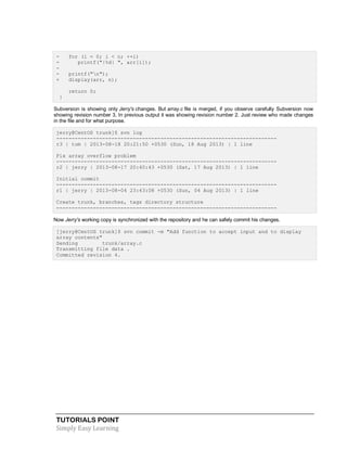 TUTORIALS POINT
Simply Easy Learning
- for (i = 0; i < n; ++i)
- printf("|%d| ", arr[i]);
-
- printf("n");
+ display(arr, n);
return 0;
}
Subversion is showing only Jerry's changes. But array.c file is merged, if you observe carefully Subversion now
showing revision number 3, In previous output it was showing revision number 2. Just review who made changes
in the file and for what purpose.
jerry@CentOS trunk]$ svn log
------------------------------------------------------------------------
r3 | tom | 2013-08-18 20:21:50 +0530 (Sun, 18 Aug 2013) | 1 line
Fix array overflow problem
------------------------------------------------------------------------
r2 | jerry | 2013-08-17 20:40:43 +0530 (Sat, 17 Aug 2013) | 1 line
Initial commit
------------------------------------------------------------------------
r1 | jerry | 2013-08-04 23:43:08 +0530 (Sun, 04 Aug 2013) | 1 line
Create trunk, branches, tags directory structure
------------------------------------------------------------------------
Now Jerry's working copy is synchronized with the repository and he can safely commit his changes.
[jerry@CentOS trunk]$ svn commit -m "Add function to accept input and to display
array contents"
Sending trunk/array.c
Transmitting file data .
Committed revision 4.
 