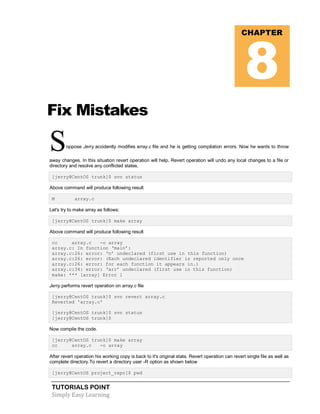 TUTORIALS POINT
Simply Easy Learning
Fix Mistakes
Soppose Jerry accidently modifies array.c file and he is getting compilation errors. Now he wants to throw
away changes. In this situation revert operation will help. Revert operation will undo any local changes to a file or
directory and resolve any conflicted states.
[jerry@CentOS trunk]$ svn status
Above command will produce following result
M array.c
Let's try to make array as follows:
[jerry@CentOS trunk]$ make array
Above command will produce following result
cc array.c -o array
array.c: In function ‘main’:
array.c:26: error: ‘n’ undeclared (first use in this function)
array.c:26: error: (Each undeclared identifier is reported only once
array.c:26: error: for each function it appears in.)
array.c:34: error: ‘arr’ undeclared (first use in this function)
make: *** [array] Error 1
Jerry performs revert operation on array.c file
[jerry@CentOS trunk]$ svn revert array.c
Reverted 'array.c'
[jerry@CentOS trunk]$ svn status
[jerry@CentOS trunk]$
Now compile the code.
[jerry@CentOS trunk]$ make array
cc array.c -o array
After revert operation his working copy is back to it's original state. Revert operation can revert single file as well as
complete directory.To revert a directory user -R option as shown below
[jerry@CentOS project_repo]$ pwd
CHAPTER
8
 