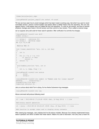 TUTORIALS POINT
Simply Easy Learning
/home/jerry/project_repo
[jerry@CentOS project_repo]$ svn revert -R trunk
Till now we have seen how to revert changes which has been made to working copy. But what if you want to revert
committed revision. Version Control System tool doesn't allow to delete history from the repository. We can only
append history. It will happen even you delete file from the repository. To undo an old revision, we have to reverse
whatever changes were made in the old revision and then commit a new revision. This is called a reverse merge.
Let us suppose Jerry add code for linear search operation. After verification he commits his changes.
[jerry@CentOS trunk]$ svn diff
Index: array.c
===================================================================
--- array.c (revision 21)
+++ array.c (working copy)
@@ -2,6 +2,16 @@
#define MAX 16
+int linear_search(int *arr, int n, int key)
+{
+ int i;
+
+ for (i = 0; i < n; ++i)
+ if (arr[i] == key)
+ return i;
+ return -1;
+}
+
void bubble_sort(int *arr, int n)
{
int i, j, temp, flag = 1;
[jerry@CentOS trunk]$ svn status
? array
M array.c
[jerry@CentOS trunk]$ svn commit -m "Added code for linear search"
Sending trunk/array.c
Transmitting file data .
Committed revision 22.
Jerry is curious about what Tom is doing. So he checks Subversion log messages.
[jerry@CentOS trunk]$ svn log
Above command will produce following result
------------------------------------------------------------------------
r5 | tom | 2013-08-24 17:15:28 +0530 (Sat, 24 Aug 2013) | 1 line
Add binary search operation
------------------------------------------------------------------------
r4 | jerry | 2013-08-18 20:43:25 +0530 (Sun, 18 Aug 2013) | 1 line
Add function to accept input and to display array contents
After viewing log messages, Jerry realizes that he did serious mistake. Because Tom already implemented binary
search operation and which is better than linear search. Means his code is redundant, now Jerry has to revert his
 