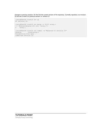TUTORIALS POINT
Simply Easy Learning
changes to previous revision. So first find the current revision of the repository. Currently repository is at revision
22 and we to revert it to previous revision i.e. revision 21.
[jerry@CentOS trunk]$ svn up
At revision 22.
[jerry@CentOS trunk]$ svn merge -r 22:21 array.c
--- Reverse-merging r22 into 'array.c':
U array.c
[jerry@CentOS trunk]$ svn commit -m "Reverted to revision 21"
Sending trunk/array.c
Transmitting file data .
Committed revision 23.
 