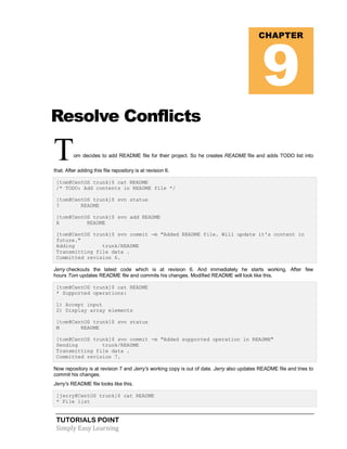 TUTORIALS POINT
Simply Easy Learning
Resolve Conflicts
Tom decides to add README file for their project. So he creates README file and adds TODO list into
that. After adding this file repository is at revision 6.
[tom@CentOS trunk]$ cat README
/* TODO: Add contents in README file */
[tom@CentOS trunk]$ svn status
? README
[tom@CentOS trunk]$ svn add README
A README
[tom@CentOS trunk]$ svn commit -m "Added README file. Will update it's content in
future."
Adding trunk/README
Transmitting file data .
Committed revision 6.
Jerry checkouts the latest code which is at revision 6. And immediately he starts working. After few
hours Tom updates README file and commits his changes. Modified README will look like this.
[tom@CentOS trunk]$ cat README
* Supported operations:
1) Accept input
2) Display array elements
[tom@CentOS trunk]$ svn status
M README
[tom@CentOS trunk]$ svn commit -m "Added supported operation in README"
Sending trunk/README
Transmitting file data .
Committed revision 7.
Now repository is at revision 7 and Jerry's working copy is out of date. Jerry also updates README file and tries to
commit his changes.
Jerry's README file looks like this.
[jerry@CentOS trunk]$ cat README
* File list
CHAPTER
9
 