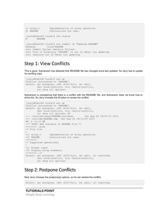 TUTORIALS POINT
Simply Easy Learning
1) array.c Implementation of array operation.
2) README Instructions for user.
[jerry@CentOS trunk]$ svn status
M README
[jerry@CentOS trunk]$ svn commit -m "Updated README"
Sending trunk/README
svn: Commit failed (details follow):
svn: File or directory 'README' is out of date; try updating
svn: resource out of date; try updating
Step 1: View Conflicts
This is good. Subversion has detected that README file has changed since last updated. So Jerry has to update
his working copy.
[jerry@CentOS trunk]$ svn up
Conflict discovered in 'README'.
Select: (p) postpone, (df) diff-full, (e) edit,
(mc) mine-conflict, (tc) theirs-conflict,
(s) show all options:
Subversion is complaining that there is a conflict with the README file, and Subversion does not know how to
solve this. So Jerry chooses the df option to review the conflict.
[jerry@CentOS trunk]$ svn up
Conflict discovered in 'README'.
Select: (p) postpone, (df) diff-full, (e) edit,
(mc) mine-conflict, (tc) theirs-conflict,
(s) show all options: df
--- .svn/text-base/README.svn-base Sat Aug 24 18:07:13 2013
+++ .svn/tmp/README.tmp Sat Aug 24 18:13:03 2013
@@ -1 +1,11 @@
-/* TODO: Add contents in README file */
+<<<<<<< .mine
+* File list
+
+1) array.c Implementation of array operation.
+2) README Instructions for user.
+=======
+* Supported operations:
+
+1) Accept input
+2) Display array elements
+>>>>>>> .r7
Select: (p) postpone, (df) diff-full, (e) edit, (r) resolved,
(mc) mine-conflict, (tc) theirs-conflict,
(s) show all options:
Step 2: Postpone Conflicts
Next Jerry chooses the postpone(p) options, so he can resolve the conflict.
Select: (p) postpone, (df) diff-full, (e) edit, (r) resolved,
 