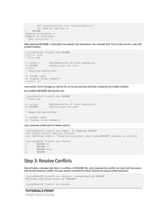 TUTORIALS POINT
Simply Easy Learning
(mc) mine-conflict, (tc) theirs-conflict,
(s) show all options: p
C README
Updated to revision 7.
Summary of conflicts:
Text conflicts: 1
After opening README in text editor he realises that Subversion has included both Tom's code and his code with
conflict markers.
[jerry@CentOS trunk]$ cat README
<<<<<<< .min
* File list
1) array.c Implementation of array operation.
2) README Instructions for user.
=======
* Supported operations:
1) Accept input
2) Display array elements
>>>>>>> .r7
Jerry wants Tom's changes as well as his, so he just removes the lines containing the conflict markers.
So modified README will look like this.
[jerry@CentOS trunk]$ cat README
* File list
1) array.c Implementation of array operation.
2) README Instructions for user.
* Supported operations:
1) Accept input
2) Display array elements
Jerry resolved conflict and he retries commit.
[jerry@CentOS trunk]$ svn commit -m "Updated README"
svn: Commit failed (details follow):
svn: Aborting commit: '/home/jerry/project_repo/trunk/README' remains in conflict
[jerry@CentOS trunk]$ svn status
? README.r6
? README.r7
? README.mine
C README
Step 3: Resolve Conflicts
Here C letters indicates that there is conflicts in README file. Jerry resolved the conflict but didn't tell Subversion
that he had resolved conflict. He uses resolve command to inform Subversion about conflict resolution.
[jerry@CentOS trunk]$ svn resolve --accept=working README
Resolved conflicted state of 'README'
[jerry@CentOS trunk]$ svn status
 