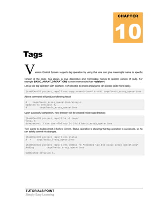 TUTORIALS POINT
Simply Easy Learning
Tags
Version Control System supports tag operation by using that one can give meaningful name to specific
version of the code. Tag allows to give descriptive and memorable names to specific version of code. For
example BASIC_ARRAY_OPERATIONS is more memorable than revision 4.
Let us see tag operation with example. Tom decides to create a tag so he can access code more easily.
[tom@CentOS project_repo]$ svn copy --revision=4 trunk/ tags/basic_array_operations
Above command will produce following result
A tags/basic_array_operations/array.c
Updated to revision 4.
A tags/basic_array_operations
Upon successful completion, new directory will be created inside tags directory.
[tom@CentOS project_repo]$ ls -l tags/
total 4
drwxrwxr-x. 3 tom tom 4096 Aug 24 18:18 basic_array_operations
Tom wants to double-check it before commit. Status operation is showing that tag operation is successful, so he
can safely commit his changes.
[tom@CentOS project_repo]$ svn status
A + tags/basic_array_operations
[tom@CentOS project_repo]$ svn commit -m "Created tag for basic array operations"
Adding tags/basic_array_operations
Committed revision 5.
CHAPTER
10
 