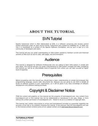 TUTORIALS POINT
Simply Easy Learning
ABOUT THE TUTORIAL
SVNTutorial
Apache Subversion which is often abbreviated as SVN, is a software versioning and revision control
system distributed under an open source license. Subversion was created by CollabNet Inc. in 2000, but
now it is developed as a project of the Apache Software Foundation, and as such is part of a rich
community of developers and users.
This tutorial will give you great understanding on SVN system needed to maintain current and historical
versions of files such as source code, web pages, and documentation.
Audience
This tutorial is designed for Software Professionals who are willing to learn SVN system in simple and
easy steps. This tutorial will give you great understanding on SVN system concepts and after completing
this tutorial you will be at intermediate level of expertise from where you can take yourself at higher
level of expertise.
Prerequisites
Before proceeding with this tutorial you should have a basic understanding on simple terminologies like
programming language, source code, documents etc. Because you are going to use SVN to handle all
levels of software projects in your organization, so it will be good if you have knowledge of software
development and software testing processes.
Copyright & Disclaimer Notice
All the content and graphics on this tutorial are the property of tutorialspoint.com. Any content from
tutorialspoint.com or this tutorial may not be redistributed or reproduced in any way, shape, or form
without the written permission of tutorialspoint.com. Failure to do so is a violation of copyright laws.
This tutorial may contain inaccuracies or errors and tutorialspoint provides no guarantee regarding the
accuracy of the site or its contents including this tutorial. If you discover that the tutorialspoint.com site
or this tutorial content contains some errors, please contact us at webmaster@tutorialspoint.com
 