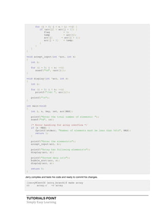 TUTORIALS POINT
Simply Easy Learning
for (j = 0; j < n - i; ++j) {
if (arr[j] > arr[j + 1]) {
flag = 1;
temp = arr[j];
arr[j] = arr[j + 1];
arr[j + 1] = temp;
}
}
}
}
void accept_input(int *arr, int n)
{
int i;
for (i = 0; i < n; ++i)
scanf("%d", &arr[i]);
}
void display(int *arr, int n)
{
int i;
for (i = 0; i < n; ++i)
printf("|%d| ", arr[i]);
printf("n");
}
int main(void)
{
int i, n, key, ret, arr[MAX];
printf("Enter the total number of elements: ");
scanf("%d", &n);
/* Error handling for array overflow */
if (n >MAX) {
fprintf(stderr, "Number of elements must be less than %dn", MAX);
return 1;
}
printf("Enter the elementsn");
accept_input(arr, n);
printf("Array has following elementsn");
display(arr, n);
printf("Sorted data isn");
bubble_sort(arr, n);
display(arr, n);
return 0;
}
Jerry compiles and tests his code and ready to commit his changes.
[jerry@CentOS jerry_branch]$ make array
cc array.c -o array
 