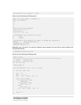 TUTORIALS POINT
Simply Easy Learning
[jerry@CentOS jerry_branch]$ ./array
Above command will produce following result
Enter the total number of elements: 5
Enter the elements
10
-4
2
7
9
Array has following elements
|10| |-4| |2| |7| |9|
Sorted data is
|-4| |2| |7| |9| |10|
[jerry@CentOS jerry_branch]$ svn status
? array
M array.c
[jerry@CentOS jerry_branch]$ svn commit -m "Added sort operation"
Sending jerry_branch/array.c
Transmitting file data .
Committed revision 10.
Meanwhile, over in the trunk, Tom decide to implement search operation.Tom add code for search operation and
his code looks like this.
[tom@CentOS trunk]$ svn diff
Above command will produce following result
Index: array.c
===================================================================
--- array.c (revision 10)
+++ array.c (working copy)
@@ -2,6 +2,27 @@
#define MAX 16
+int bin_search(int *arr, int n, int key)
+{
+ int low, high, mid;
+
+ low = 0;
+ high = n - 1;
+ mid = low + (high - low) / 2;
+
+ while (low <= high) {
+ if (arr[mid] == key)
+ return mid;
+ if (arr[mid] > key)
+ high = mid - 1;
+ else
+ low = mid + 1;
+ mid = low + (high - low) / 2;
+ }
+
+ return -1;
+}
 