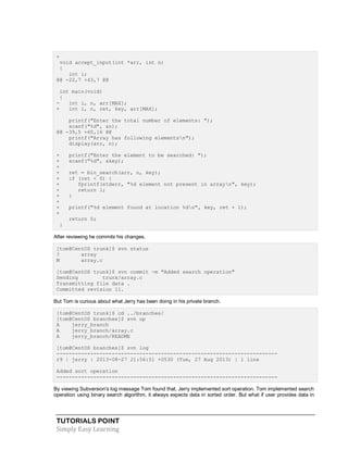 TUTORIALS POINT
Simply Easy Learning
+
void accept_input(int *arr, int n)
{
int i;
@@ -22,7 +43,7 @@
int main(void)
{
- int i, n, arr[MAX];
+ int i, n, ret, key, arr[MAX];
printf("Enter the total number of elements: ");
scanf("%d", &n);
@@ -39,5 +60,16 @@
printf("Array has following elementsn");
display(arr, n);
+ printf("Enter the element to be searched: ");
+ scanf("%d", &key);
+
+ ret = bin_search(arr, n, key);
+ if (ret < 0) {
+ fprintf(stderr, "%d element not present in arrayn", key);
+ return 1;
+ }
+
+ printf("%d element found at location %dn", key, ret + 1);
+
return 0;
}
After reviewing he commits his changes.
[tom@CentOS trunk]$ svn status
? array
M array.c
[tom@CentOS trunk]$ svn commit -m "Added search operation"
Sending trunk/array.c
Transmitting file data .
Committed revision 11.
But Tom is curious about what Jerry has been doing in his private branch.
[tom@CentOS trunk]$ cd ../branches/
[tom@CentOS branches]$ svn up
A jerry_branch
A jerry_branch/array.c
A jerry_branch/README
[tom@CentOS branches]$ svn log
------------------------------------------------------------------------
r9 | jerry | 2013-08-27 21:56:51 +0530 (Tue, 27 Aug 2013) | 1 line
Added sort operation
------------------------------------------------------------------------
By viewing Subversion's log message Tom found that, Jerry implemented sort operation. Tom implemented search
operation using binary search algorithm, it always expects data in sorted order. But what if user provides data in
 