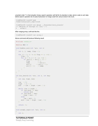 TUTORIALS POINT
Simply Easy Learning
unsorted order ? in that situation binary search operation will fail.So he decides to take Jerry's code to sort data
before search operation.So he asks Subversion to merge code from Jerry's branch into trunk.
[tom@CentOS trunk]$ pwd
/home/tom/project_repo/trunk
[tom@CentOS trunk]$ svn merge ../branches/jerry_branch/
--- Merging r9 through r11 into '.':
U array.c
After merging array.c will look like this.
[tom@CentOS trunk]$ cat array.c
Above command will produce following result
#include <stdio.h>
#define MAX 16
void bubble_sort(int *arr, int n)
{
int i, j, temp, flag = 1;
for (i = 1; i < n && flag == 1; ++i) {
flag = 0;
for (j = 0; j < n - i; ++j) {
if (arr[j] > arr[j + 1]) {
flag = 1;
temp = arr[j];
arr[j] = arr[j + 1];
arr[j + 1] = temp;
}
}
}
}
int bin_search(int *arr, int n, int key)
{
int low, high, mid;
low = 0;
high = n - 1;
mid = low + (high - low) / 2;
while (low <= high) {
if (arr[mid] == key)
return mid;
if (arr[mid] > key)
high = mid - 1;
else
low = mid + 1;
mid = low + (high - low) / 2;
}
return -1;
}
void accept_input(int *arr, int n)
{
int i;
 