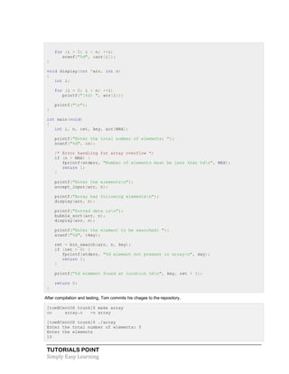 TUTORIALS POINT
Simply Easy Learning
for (i = 0; i < n; ++i)
scanf("%d", &arr[i]);
}
void display(int *arr, int n)
{
int i;
for (i = 0; i < n; ++i)
printf("|%d| ", arr[i]);
printf("n");
}
int main(void)
{
int i, n, ret, key, arr[MAX];
printf("Enter the total number of elements: ");
scanf("%d", &n);
/* Error handling for array overflow */
if (n > MAX) {
fprintf(stderr, "Number of elements must be less than %dn", MAX);
return 1;
}
printf("Enter the elementsn");
accept_input(arr, n);
printf("Array has following elementsn");
display(arr, n);
printf("Sorted data isn");
bubble_sort(arr, n);
display(arr, n);
printf("Enter the element to be searched: ");
scanf("%d", &key);
ret = bin_search(arr, n, key);
if (ret < 0) {
fprintf(stderr, "%d element not present in arrayn", key);
return 1;
}
printf("%d element found at location %dn", key, ret + 1);
return 0;
}
After compilation and testing, Tom commits his chages to the repository.
[tom@CentOS trunk]$ make array
cc array.c -o array
[tom@CentOS trunk]$ ./array
Enter the total number of elements: 5
Enter the elements
10
 