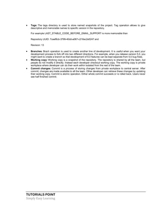 TUTORIALS POINT
Simply Easy Learning
 Tags: The tags directory is used to store named snapshots of the project. Tag operation allows to give
descriptive and memorable names to specific version in the repository.
For example LAST_STABLE_CODE_BEFORE_EMAIL_SUPPORT is more memorable than
Repository UUID: 7ceef8cb-3799-40dd-a067-c216ec2e5247 and
Revision: 13
 Branches: Brach operation is used to create another line of development. It is useful when you want your
development process to fork off into two different directions. For example, when you release version 5.0, you
might want to create a branch so that development of 6.0 features can be kept separate from 5.0 bug-fixes.
 Working copy: Working copy is a snapshot of the repository. The repository is shared by all the team, but
people do not modify it directly. Instead each developer checkout working copy. The working copy is private
workplace where developer can do their work within isolated from the rest of the team.
 Commit changes: Commit is a process of storing changes from private workplace to central server. After
commit, changes are made available to all the team. Other developer can retrieve these changes by updating
their working copy. Commit is atomic operation. Either whole commit succeeds or is rolled back. Users never
see half finished commit.
 