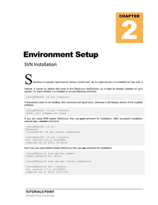 TUTORIALS POINT
Simply Easy Learning
Environment Setup
SVN Installation
Subversion is popular open-source Version Control tool. As it’s open-source it is available for free over a
internet. It comes by default with most of the GNU/Linux distributions, so it might be already installed on your
system. To check whether it is installed or not use following command.
[jerry@CentOS ~]$ svn --version
If Subversion client is not installed, then command will report error, otherwise it will display version of the installed
software.
[jerry@CentOS ~]$ svn --version
-bash: svn: command not found
If you are using RPM based GNU/Linux then use yum command for installation. After successful installation
execute svn --version command.
[jerry@CentOS ~]$ su -
Password:
[root@CentOS ~]# yum install subversion
[jerry@CentOS ~]$ svn --version
svn, version 1.6.11 (r934486)
compiled Jun 23 2012, 00:44:03
And if you are using Debian based GNU/Linux then use apt command for installation.
[jerry@Ubuntu]$ sudo apt-get update
[sudo] password for jerry:
[jerry@Ubuntu]$ sudo apt-get install subversion
[jerry@Ubuntu]$ svn --version
svn, version 1.7.5 (r1336830)
compiled Jun 21 2013, 22:11:49
CHAPTER
2
 