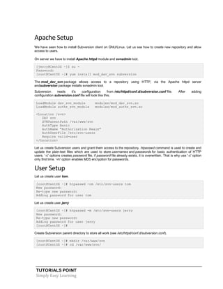 TUTORIALS POINT
Simply Easy Learning
Apache Setup
We have seen how to install Subversion client on GNU/Linux. Let us see how to create new repository and allow
access to users.
On server we have to install Apache httpd module and svnadmin tool.
[jerry@CentOS ~]$ su -
Password:
[root@CentOS ~]# yum install mod_dav_svn subversion
The mod_dav_svn package allows access to a repository using HTTP, via the Apache httpd server
andsubversion package installs svnadmin tool.
Subversion reads it's configuration from /etc/httpd/conf.d/subversion.conf file. After adding
configuration subversion.conf file will look like this.
LoadModule dav_svn_module modules/mod_dav_svn.so
LoadModule authz_svn_module modules/mod_authz_svn.so
<Location /svn>
DAV svn
SVNParentPath /var/www/svn
AuthType Basic
AuthName "Authorization Realm"
AuthUserFile /etc/svn-users
Require valid-user
</Location>
Let us create Subversion users and grant them access to the repository. htpasswd command is used to create and
update the plain-text files which are used to store usernames and passwords for basic authentication of HTTP
users. '-c' options creates password file, if password file already exists, it is overwritten. That is why use '-c' option
only first time. '-m' option enables MD5 encryption for passwords.
User Setup
Let us create user tom.
[root@CentOS ~]# htpasswd -cm /etc/svn-users tom
New password:
Re-type new password:
Adding password for user tom
Let us create user jerry
[root@CentOS ~]# htpasswd -m /etc/svn-users jerry
New password:
Re-type new password:
Adding password for user jerry
[root@CentOS ~]#
Create Subversion parent directory to store all work (see /etc/httpd/conf.d/subversion.conf).
[root@CentOS ~]# mkdir /var/www/svn
[root@CentOS ~]# cd /var/www/svn/
 