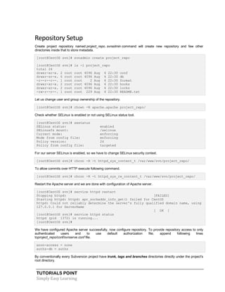 TUTORIALS POINT
Simply Easy Learning
Repository Setup
Create project repository named project_repo. svnadmin command will create new repository and few other
directories inside that to store metadata.
[root@CentOS svn]# svnadmin create project_repo
[root@CentOS svn]# ls -l project_repo
total 24
drwxr-xr-x. 2 root root 4096 Aug 4 22:30 conf
drwxr-sr-x. 6 root root 4096 Aug 4 22:30 db
-r--r--r--. 1 root root 2 Aug 4 22:30 format
drwxr-xr-x. 2 root root 4096 Aug 4 22:30 hooks
drwxr-xr-x. 2 root root 4096 Aug 4 22:30 locks
-rw-r--r--. 1 root root 229 Aug 4 22:30 README.txt
Let us change user and group ownership of the repository.
[root@CentOS svn]# chown -R apache.apache project_repo/
Check whether SELinux is enabled or not using SELinux status tool.
[root@CentOS svn]# sestatus
SELinux status: enabled
SELinuxfs mount: /selinux
Current mode: enforcing
Mode from config file: enforcing
Policy version: 24
Policy from config file: targeted
For our server SELinux is enabled, so we have to change SELinux security context.
[root@CentOS svn]# chcon -R -t httpd_sys_content_t /var/www/svn/project_repo/
To allow commits over HTTP execute following command.
[root@CentOS svn]# chcon -R -t httpd_sys_rw_content_t /var/www/svn/project_repo/
Restart the Apache server and we are done with configuration of Apache server.
[root@CentOS svn]# service httpd restart
Stopping httpd: [FAILED]
Starting httpd: httpd: apr_sockaddr_info_get() failed for CentOS
httpd: Could not reliably determine the server's fully qualified domain name, using
127.0.0.1 for ServerName
[ OK ]
[root@CentOS svn]# service httpd status
httpd (pid 1372) is running...
[root@CentOS svn]#
We have configured Apache server successfully, now configure repository. To provide repository access to only
authenticated users and to use default authorization file; append following lines
toproject_repo/conf/svnserve.conf file.
anon-access = none
authz-db = authz
By conventionally every Subversion project have trunk, tags and branches directories directly under the project's
root directory.
 