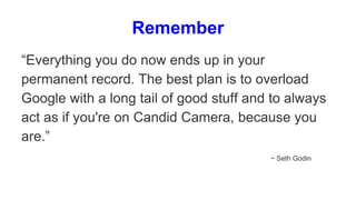 Remember
“Everything you do now ends up in your
permanent record. The best plan is to overload
Google with a long tail of good stuff and to always
act as if you're on Candid Camera, because you
are.”
~ Seth Godin
 