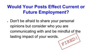 Would Your Posts Effect Current or
Future Employment?
● Don't be afraid to share your personal
opinions but consider who you are
communicating with and be mindful of the
lasting impact of your words.
 