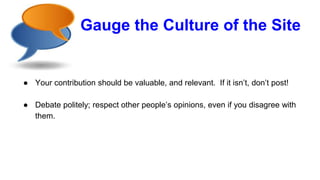 Gauge the Culture of the Site
● Your contribution should be valuable, and relevant. If it isn’t, don’t post!
● Debate politely; respect other people’s opinions, even if you disagree with
them.
 