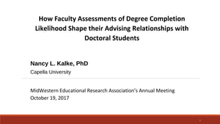 How Faculty Assessments of Degree Completion
Likelihood Shape their Advising Relationships with
Doctoral Students
Nancy L. Kalke, PhD
Capella University
MidWestern Educational Research Association’s Annual Meeting
October 19, 2017
1
 