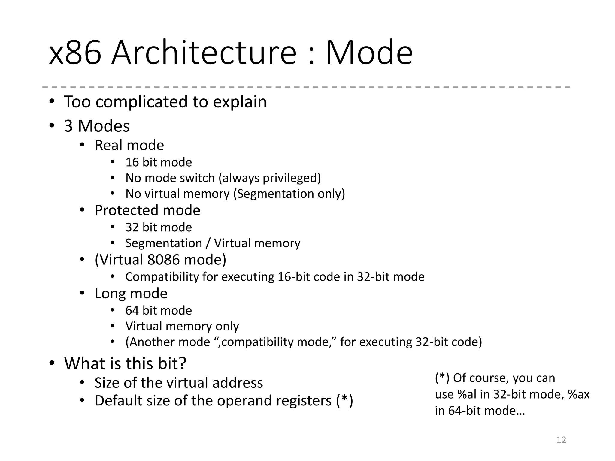 x86 Architecture : Registers
• Registers before 64-bit
• 8 general-purpose registers
• Some instructions uses a certain set of registers for its input and output…
• Especially, sp is only used for a stack pointer
• Each register has names for certain parts (the lower 8-bit, for
example)
• Example: eax register
12
eax
ah al
ax
8bit8bit
16bit
32bit
 
