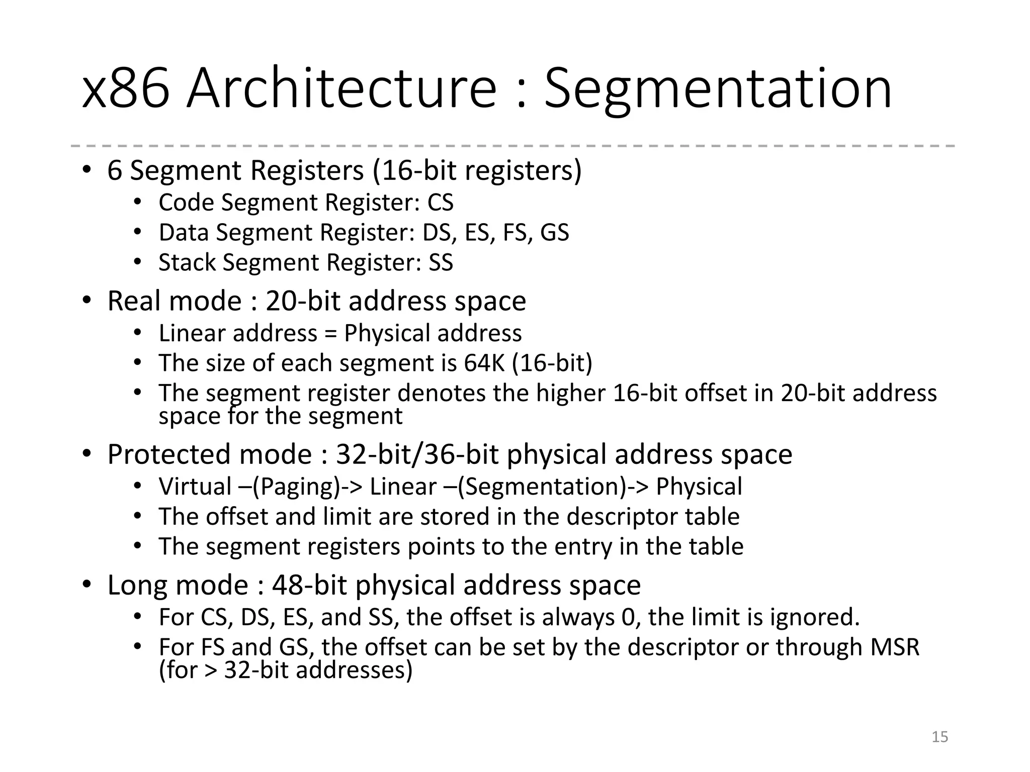 x86 Architecture : Segmentation
• Default segment register
• For code accesses, CS is used (CS:IP)
• For data accesses, DS is used (DS:xx)
• For string instructions, ES is used for destination (ES:(E)DI)
• For stack accesses, SS is used (SS:SP)
• Anyway, in real-mode:
• When CS = 0x0700 and IP = 0x0c00, the instruction at
0x7c00 is executed.
• Of course, there are many ways to
point this address
• CS : 0x0000, IP : 0x7c00
• CS : 0x07c0, IP : 0x0000
• DS, ES, and SS are similar
• movw $3, 0(%bx) means store 3 to the address DS * 16 + BX
15
Code segment
CS * 16 = 0x7000
0xc00
IP = 0xc00
 