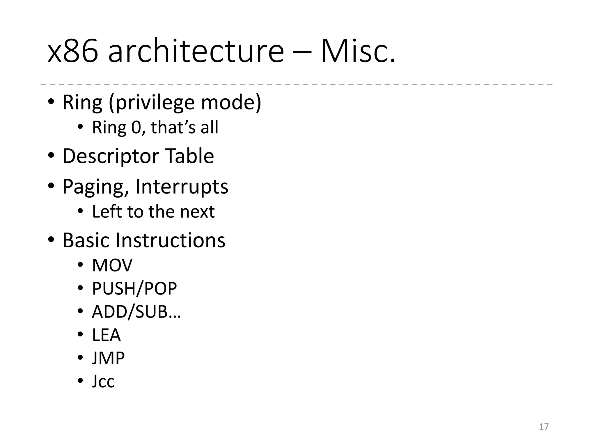 x86 Architecture : Assembly Lang.
• Two types of syntaxes
• AT&T Style (gcc (gas)) : Of course, Linux uses this style
• Intel Style (MASM, NASM)
17
AT&T Intel
Sample movb $0xff, %al
addl $8, 0(%rax, %rcx, 4)
MOV AL, FFh
ADD DWORD PTR [RAX + RCX *
4], 8
Operand
Order
Source, Destination Destination, Source
Symbol Immediate : prefixed with $
Register : prefixed with %
No prefix
Suffix b for 8-bit operation, w for 16-bit, l
for 32-bit, and q for 64-bit
No suffix (Inferred by the operand)
Addressing displacement(base, index, scale) (width) ptr [base + index * scale +
displacement]
 