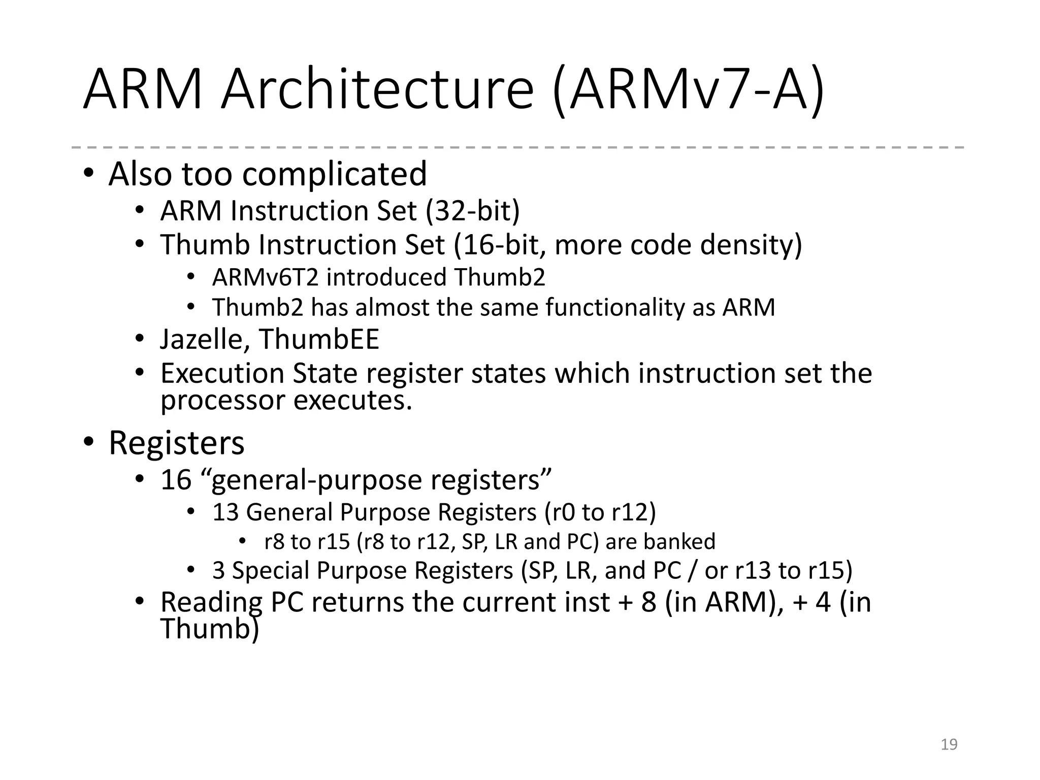 Instruction Sets
• How to switch the instruction set?
• BX, BLX instructions
• If the least significant bit of the target address is ‘1’, then it
switches to Thumb. If the second significant bit is ‘0’, to ARM.
[interworking address]
• LDR, LDM to PC (r15)
• Also in ARM7, ALU instructions (ADD, MOV, etc.) for the
PC register in ARM instruction set w/o condition flags
• Exceptions entries and returns
19
 
