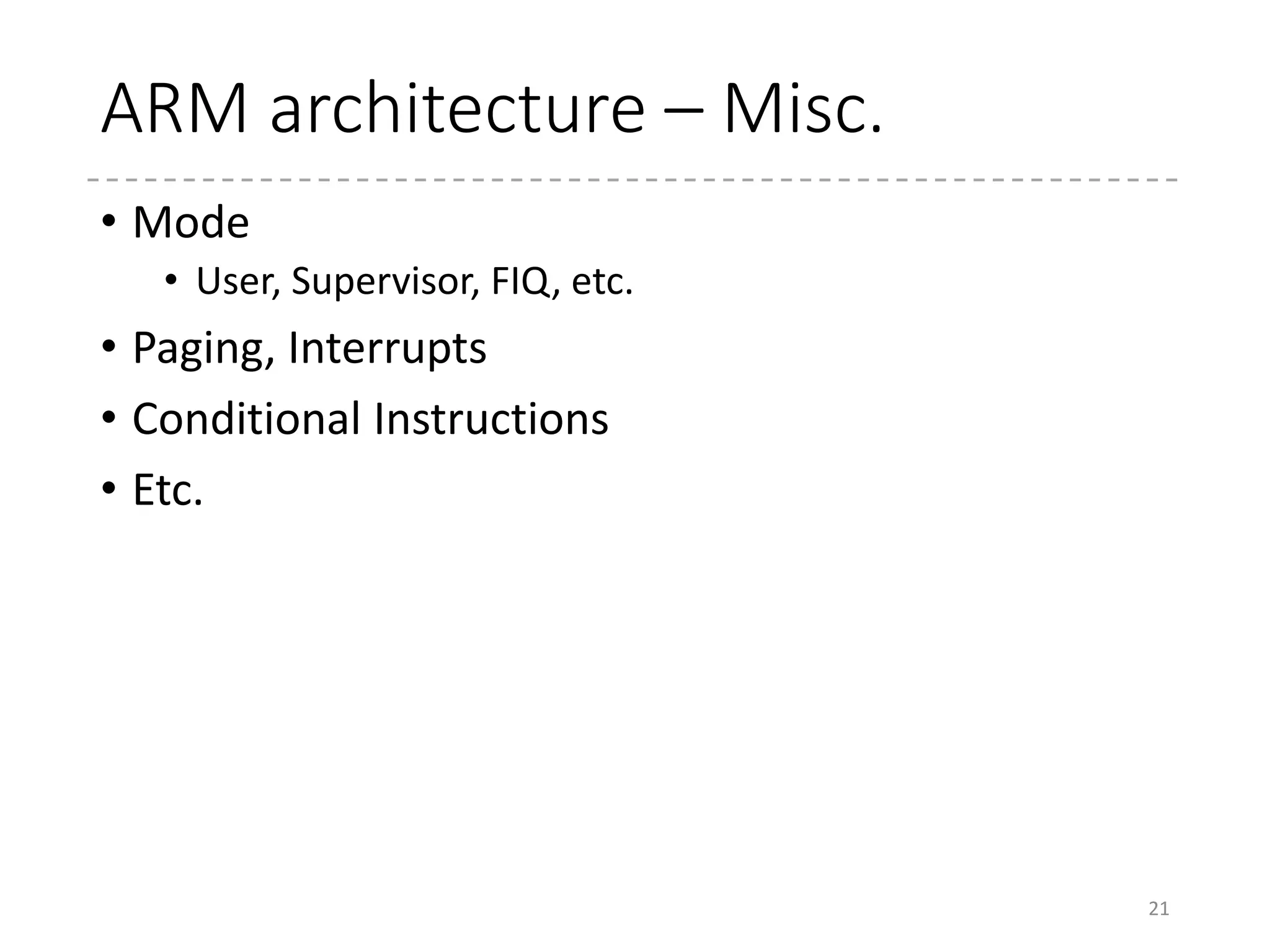 ARM Assembler
• UAL (unified assembler language)
• Canonical form for ARM and Thumb instructions
• ADC (Thumb) => ADCS
• Instruction Example
• MOV{S}<c> <Rd>, #<const>
• Load the immediate (8-bit) to the register
• MOV{S}<c><q> <Rd>, <Rm>
• Copy the contents of <Rm> to <Rd>
• <c> : condition
• <q> : encoding (16-bit/32-bit) qualifier
• When not specified and both are available, the 16-bit encoding
is selected
21
 